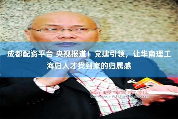 成都配资平台 央视报道！党建引领，让华南理工海归人才找到家的归属感