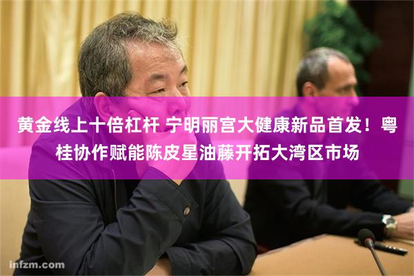 黄金线上十倍杠杆 宁明丽宫大健康新品首发！粤桂协作赋能陈皮星油藤开拓大湾区市场