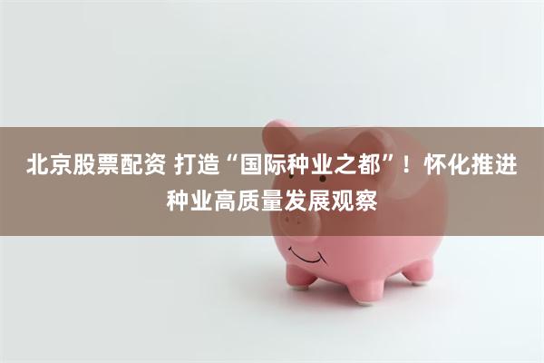 北京股票配资 打造“国际种业之都”！怀化推进种业高质量发展观察