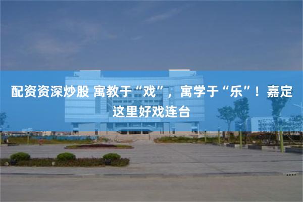 配资资深炒股 寓教于“戏”，寓学于“乐”！嘉定这里好戏连台