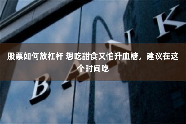股票如何放杠杆 想吃甜食又怕升血糖,建议在这个时间吃