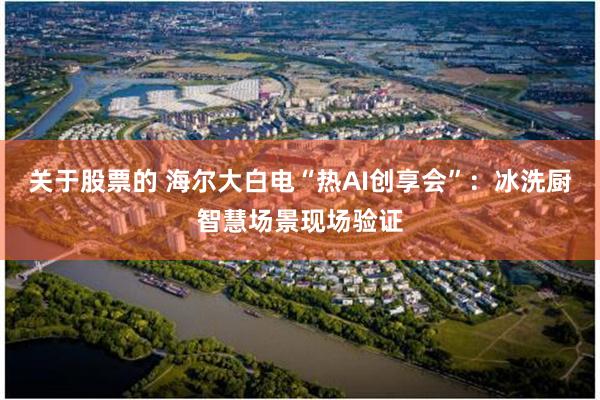 关于股票的 海尔大白电“热AI创享会”：冰洗厨智慧场景现场验证