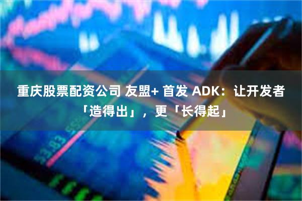 重庆股票配资公司 友盟+ 首发 ADK：让开发者「造得出」，更「长得起」
