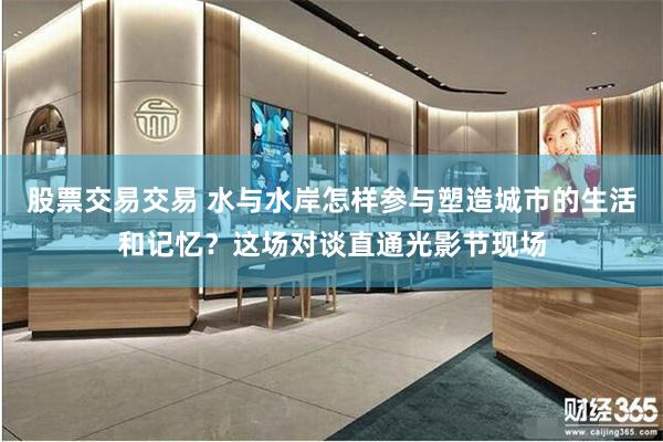 股票交易交易 水与水岸怎样参与塑造城市的生活和记忆？这场对谈直通光影节现场
