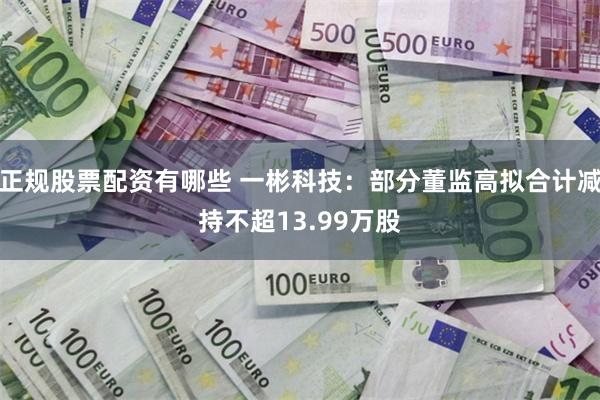 正规股票配资有哪些 一彬科技：部分董监高拟合计减持不超13.99万股