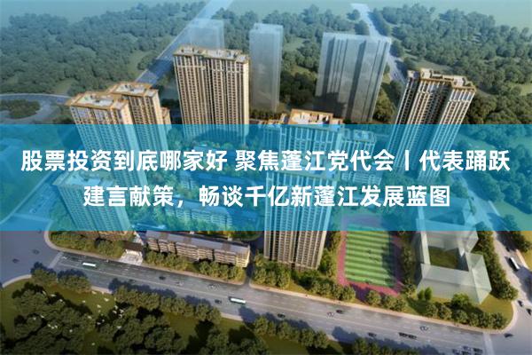 股票投资到底哪家好 聚焦蓬江党代会丨代表踊跃建言献策，畅谈千亿新蓬江发展蓝图