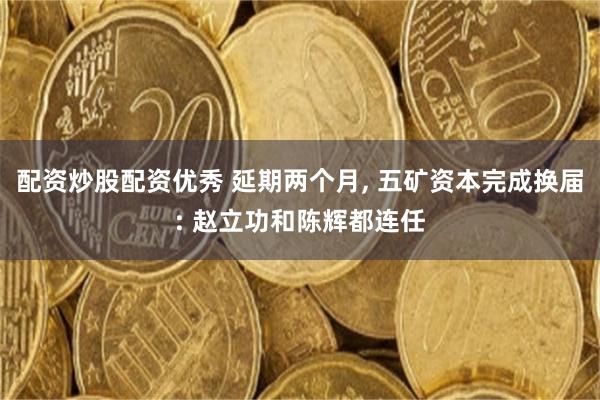 配资炒股配资优秀 延期两个月, 五矿资本完成换届: 赵立功和陈辉都连任
