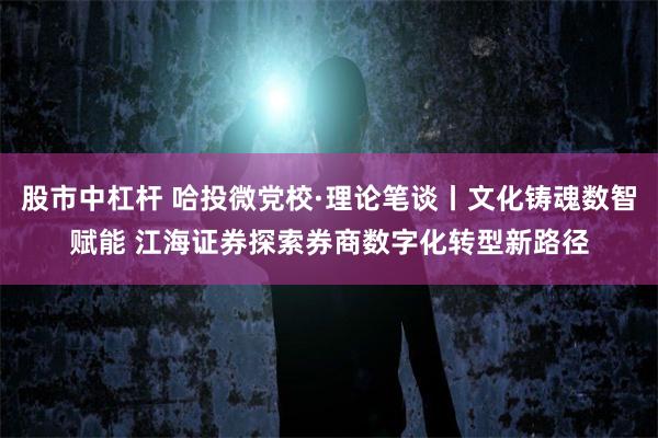 股市中杠杆 哈投微党校·理论笔谈丨文化铸魂数智赋能 江海证券探索券商数字化转型新路径