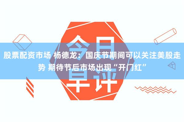 股票配资市场 杨德龙:国庆节期间可以关注美股走势 期待节后市场出现“开门红”