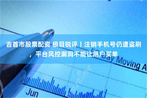 吉首市股票配资 极目锐评丨注销手机号仍遭盗刷，平台风控漏洞不能让用户买单