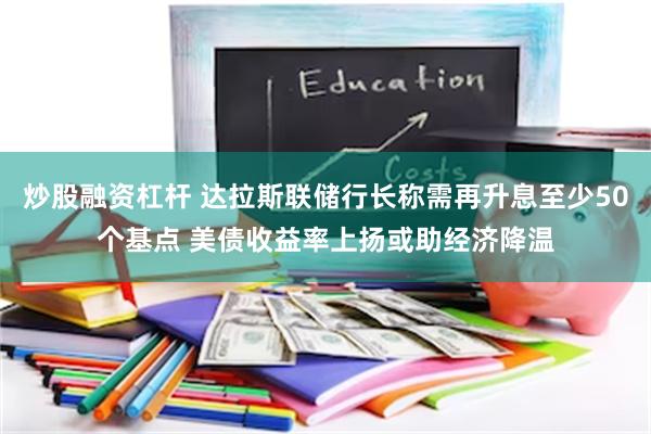 炒股融资杠杆 达拉斯联储行长称需再升息至少50个基点 美债收益率上扬或助经济降温