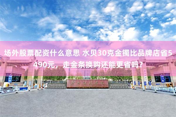 场外股票配资什么意思 水贝30克金镯比品牌店省5490元,走金条换购还能更省吗?