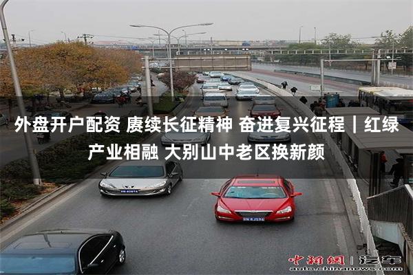 外盘开户配资 赓续长征精神 奋进复兴征程｜红绿产业相融 大别山中老区换新颜