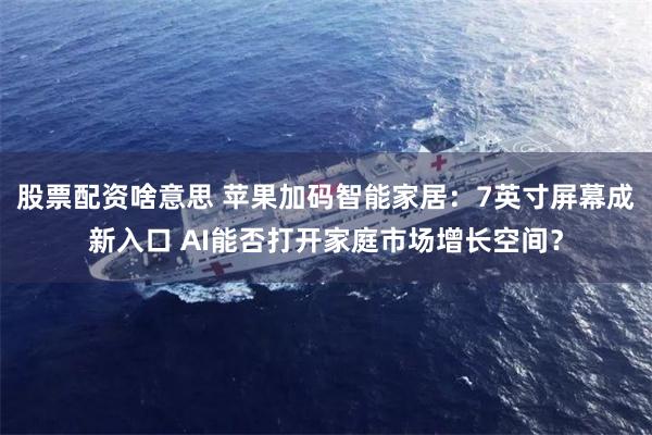 股票配资啥意思 苹果加码智能家居：7英寸屏幕成新入口 AI能否打开家庭市场增长空间？