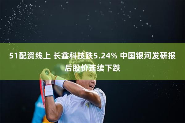 51配资线上 长鑫科技跌5.24% 中国银河发研报后股价连续下跌