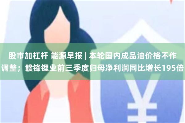 股市加杠杆 能源早报 | 本轮国内成品油价格不作调整；赣锋锂业前三季度归母净利润同比增长195倍